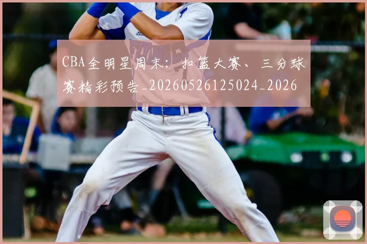 CBA全明星周末:扣篮大赛、三分球赛精彩预告_20260526125024_20260606165146