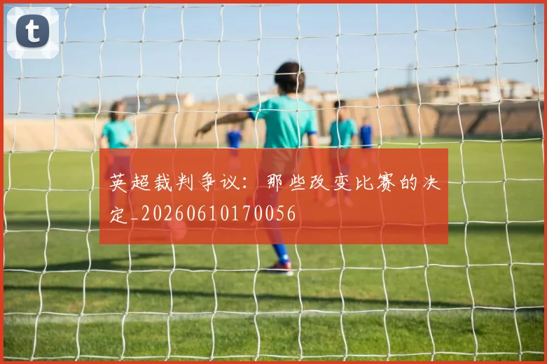 英超裁判争议：那些改变比赛的决定_20260610170056
